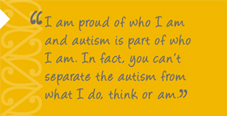 ASD: Resource for Teachers quote: I am proud of who I am and autism is part of who I am. In fact, you can’t separate the autism from what I do, think or am